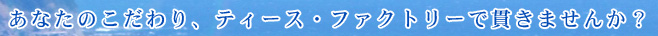 あなたのこだわり、ティース・ファクトリーで貫きませんか？